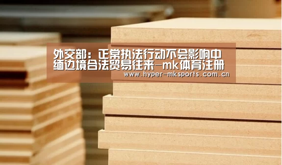 外交部:正常执法行动不会影响中缅边境合法贸易往来-mk体育注册(图1) mk体育app
